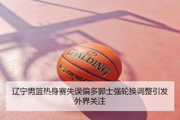 辽宁男篮热身赛失误偏多郭士强轮换调整引发外界关注