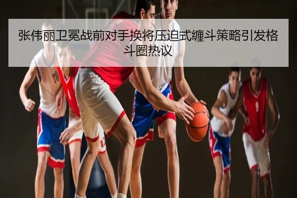 张伟丽卫冕战前对手换将压迫式缠斗策略引发格斗圈热议