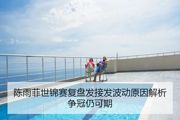 陈雨菲世锦赛复盘发接发波动原因解析争冠仍可期