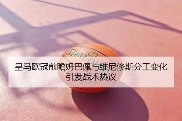皇马欧冠前瞻姆巴佩与维尼修斯分工变化引发战术热议