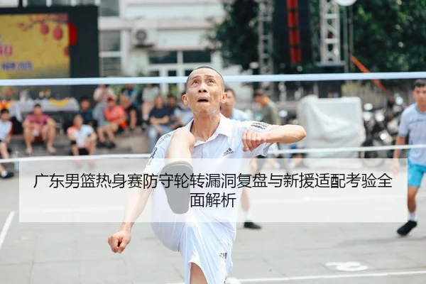 广东男篮热身赛防守轮转漏洞复盘与新援适配考验全面解析