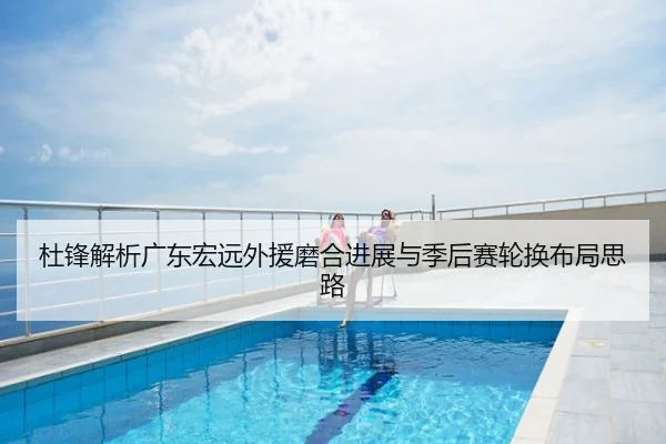 杜锋解析广东宏远外援磨合进展与季后赛轮换布局思路