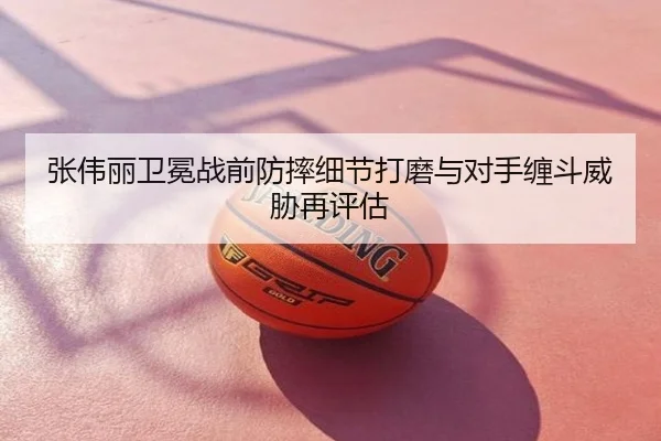 张伟丽卫冕战前防摔细节打磨与对手缠斗威胁再评估