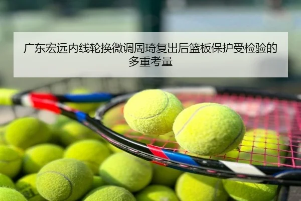 广东宏远内线轮换微调周琦复出后篮板保护受检验的多重考量